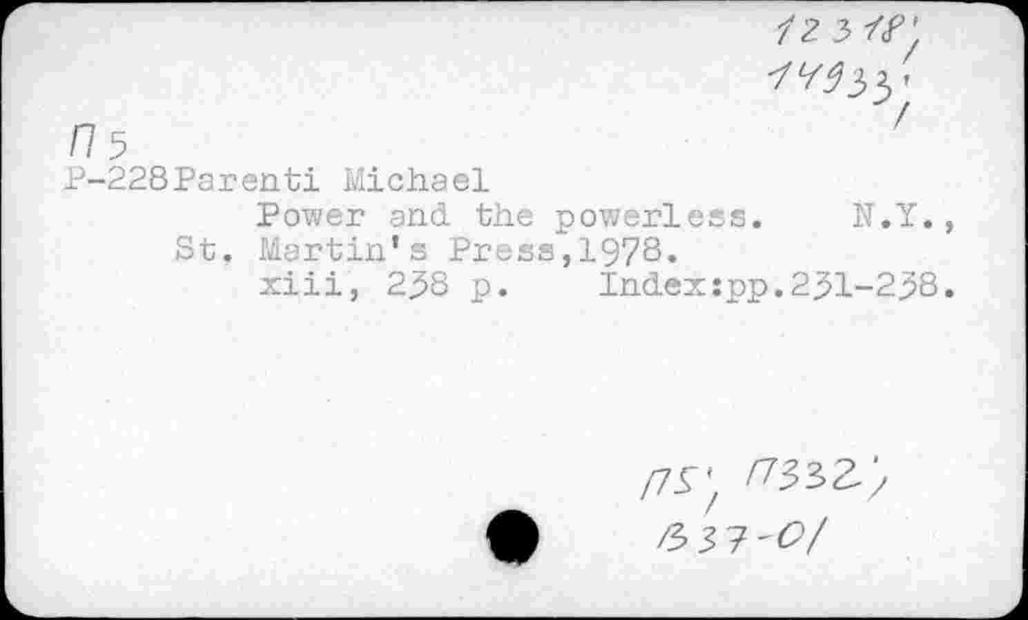 ﻿/2 3
■/^33'
/7 5
P-228Parenti Michael
Power and the powerless. N.Y., St. Martin’s Press,1978.
xiii, 238 p. Indexipp.231-238.
/7^'
/3 3 7'^7